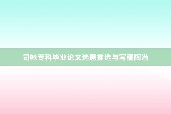 司帐专科毕业论文选题推选与写稿陶冶